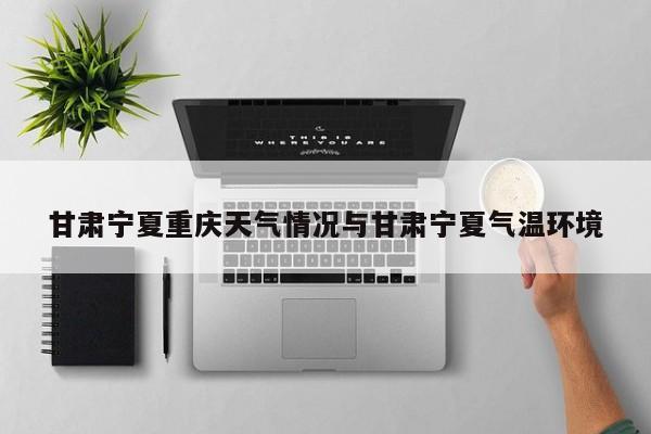 甘肃宁夏重庆天气情况与甘肃宁夏气温环境
